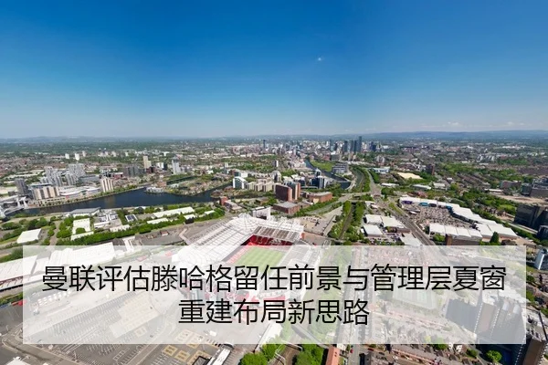 曼联评估滕哈格留任前景与管理层夏窗重建布局新思路