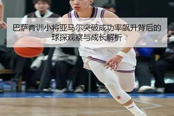 巴萨青训小将亚马尔突破成功率飙升背后的球探观察与成长解析