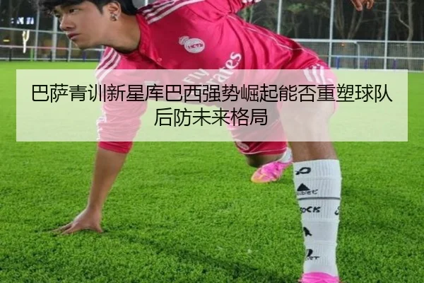 巴萨青训新星库巴西强势崛起能否重塑球队后防未来格局
