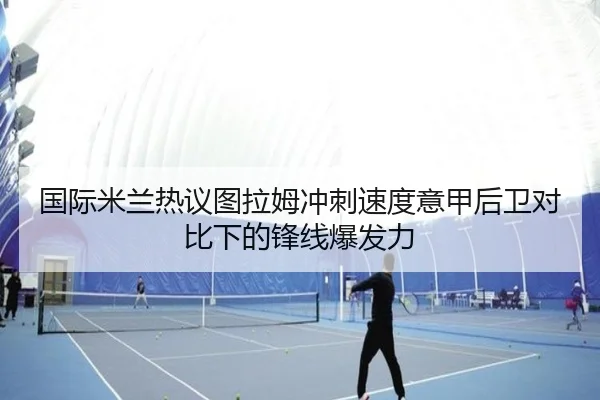 国际米兰热议图拉姆冲刺速度意甲后卫对比下的锋线爆发力 | kaiyun