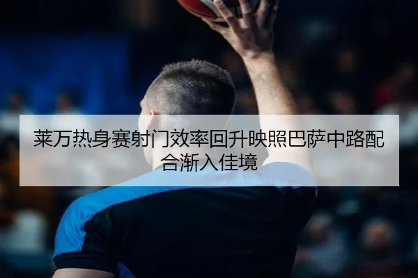 莱万热身赛射门效率回升映照巴萨中路配合渐入佳境